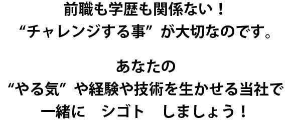 前職も学歴も関係ない!“チャレンジする事” が大切なのです。あなたの“やる気”や経験や技術を生かせる当社で一緒にシゴトしましょう!
